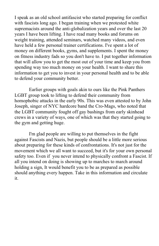 I speak as an old school antifascist who started preparing for conflict with fascists long ago. I began training when we protested white supremacists around the anti-globalization years and over the last 20 years I have been lifting. I have read many books and forums on weight training, attended seminars, watched many videos, and even have held a few personal trainer certifications. I’ve spent a lot of money on different books, gyms, and supplements. I spent the money on fitness industry fads so you don’t have to. I put together information that will allow you to get the most out of your time and keep you from spending way too much money on your health. T want to share this information o get you to invest in your personal health and to be able to defend your community better. Earlier groups with goals akin to ours like the Pink Panthers LGBT group took to lifting to defend their community from homophobic attacks in the early 90s. This was even attested to by John Joseph, singer of NYC hardcore band the Cro-Mags, who noted that the LGBT community fought off gay bashings from carly skinhead crews in a variety of ways, one of which was that they started going to the gym and getting huge. I’m glad people are willing to put themselves in the fight against Fascists and Nazis, but people should be little more serious about preparing for these kinds of confrontations. It’s not just for the movement which we all want to succeed, but it for your own personal safety too. Even if you never intend to physically confront a Fascist. 1f all you intend on doing is showing up to marches to march around holding a sign, It would benefit you to be as prepared as possible should anything every happen. Take in this information and circulate it.